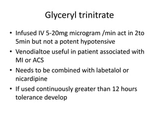 Glyceryl trinitrate
• Infused IV 5-20mg microgram /min act in 2to
5min but not a potent hypotensive
• Venodialtoe useful in patient associated with
MI or ACS
• Needs to be combined with labetalol or
nicardipine
• If used continuously greater than 12 hours
tolerance develop
 