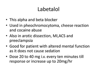 Labetalol
• This alpha and beta blocker
• Used in pheochromocytoma, cheese reaction
and cocaine abuse
• Also in arotic dissection, MI,ACS and
preeclampsia
• Good for patient with altered mental function
as it does not cause sedation
• Dose 20 to 40 mg i.v. every ten minutes till
response or increase up to 20mg/hr
 
