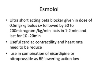 Esmolol
• Ultra short acting beta blocker given in dose of
0.5mg/kg bolus i.v followed by 50 to
200microgram /kg/min acts in 1-2 min and
last for 10 -20min
• Useful cardiac contractility and heart rate
need to be reduce
• use in combination of nicardipine or
nitroprusside as BP lowering action low
 