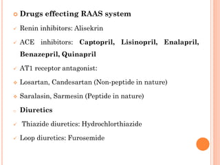  Drugs effecting RAAS system
 Renin inhibitors: Alisekrin
 ACE inhibitors: Captopril, Lisinopril, Enalapril,
Benazepril, Quinapril
 AT1 receptor antagonist:
 Losartan, Candesartan (Non-peptide in nature)
 Saralasin, Sarmesin (Peptide in nature)
o Diuretics
 Thiazide diuretics: Hydrochlorthiazide
 Loop diuretics: Furosemide
 