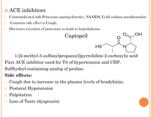  ACE inhibitors
• Contraindicated with Potassium sparing diuretics, NSAIDS, Gold sodium aurothiomalate
• Common side effect is Cough.
• Decreases excretion of potassium so leads to hyperkalemia.
Captopril
1-[2-methyl-3-sulfanylpropanoyl]pyrrolidine-2-carboxylic acid
First ACE inhibitor used for T/t of hypertension and CHF.
Sulfhydryl-containing analog of proline.
Side effects:
 Cough due to increase in the plasma levels of bradykinin.
 Postural Hypotension
 Palpitation
 Loss of Taste (dysgeusia)
 