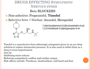 DRUGS EFFECTING SYMPATHETIC
NERVOUS SYSEM
Beta BLOCKERS
 Non-selective: Propranolol, Timolol
 Selective beta 1 blocker: Atenolol, Metoprolol
Timolol is a nonselective beta-adrenergic antagonist given in an eye drop
solution to reduce intraocular pressure. It is also used in tablet form as a
drug to treat hypertension
Acts by
Inhibiting renin release
Reducing sympathetic outflow and cardiac output.
Side effects include: Tiredness, slowhearbeat, cold hand and feet.
1-(tert-butylamino)-3-{[4-(morpholin-4-yl)-
1,2,5-thiadiazol-3-yl]oxy}propan-2-ol
 