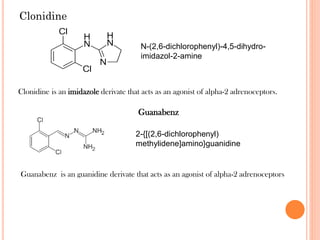 Clonidine
Clonidine is an imidazole derivate that acts as an agonist of alpha-2 adrenoceptors.
N-(2,6-dichlorophenyl)-4,5-dihydro-
imidazol-2-amine
2-{[(2,6-dichlorophenyl)
methylidene]amino}guanidine
Guanabenz is an guanidine derivate that acts as an agonist of alpha-2 adrenoceptors
Guanabenz
 