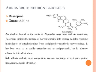 ADRENERGIC NEURON BLOCKERS
 Reserpine
 Guanethidine
An alkaloid found in the roots of Rauwolfia serpentina and R. vomitoria.
Reserpine inhibits the uptake of norepinephrine into storage vesicles resulting
in depletion of catecholamines from peripheral sympathetic nerve endings. It
has been used as an antihypertensive and an antipsychotic, but its adverse
effects limit its clinical use.
Side effects include nasal congestion, nausea, vomiting, weight gain, gastric
intolerance, gastric ulceration
 