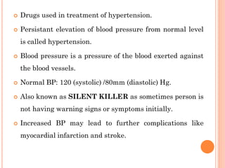  Drugs used in treatment of hypertension.
 Persistant elevation of blood pressure from normal level
is called hypertension.
 Blood pressure is a pressure of the blood exerted against
the blood vessels.
 Normal BP: 120 (systolic) /80mm (diastolic) Hg.
 Also known as SILENT KILLER as sometimes person is
not having warning signs or symptoms initially.
 Increased BP may lead to further complications like
myocardial infarction and stroke.
 