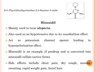 Minoxidil
 Mainly used to treat alopecia.
 Also used as an hypertensive due to its vasodialtion effect.
 Act as potassium channel opener leading to
hyperpolarisation effect.
 Minoxidil is an example of prodrug and is converted into
minoxidil sulfate (active form).
 Side effects include chest pain, dry cough, nausea,
sweating, rapid weight gain, facial hair.
6-(1-Piperidinyl)pyrimidine-2,4-diamine 3-oxide
 