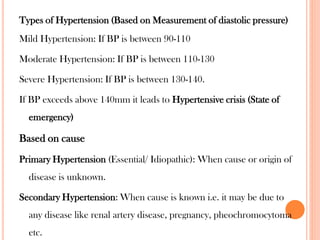 Types of Hypertension (Based on Measurement of diastolic pressure)
Mild Hypertension: If BP is between 90-110
Moderate Hypertension: If BP is between 110-130
Severe Hypertension: If BP is between 130-140.
If BP exceeds above 140mm it leads to Hypertensive crisis (State of
emergency)
Based on cause
Primary Hypertension (Essential/ Idiopathic): When cause or origin of
disease is unknown.
Secondary Hypertension: When cause is known i.e. it may be due to
any disease like renal artery disease, pregnancy, pheochromocytoma
etc.
 