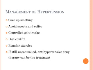 MANAGEMENT OF HYPERTENSION
 Give up smoking.
 Avoid sweets and coffee
 Controlled salt intake
 Diet control
 Regular exercise
 If still uncontrolled, antihypertensive drug
therapy can be the treatment
 