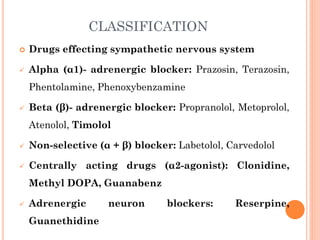 CLASSIFICATION
 Drugs effecting sympathetic nervous system
 Alpha (α1)- adrenergic blocker: Prazosin, Terazosin,
Phentolamine, Phenoxybenzamine
 Beta (β)- adrenergic blocker: Propranolol, Metoprolol,
Atenolol, Timolol
 Non-selective (α + β) blocker: Labetolol, Carvedolol
 Centrally acting drugs (α2-agonist): Clonidine,
Methyl DOPA, Guanabenz
 Adrenergic neuron blockers: Reserpine,
Guanethidine
 