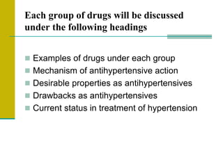 Each group of drugs will be discussed
under the following headings
 Examples of drugs under each group
 Mechanism of antihypertensive action
 Desirable properties as antihypertensives
 Drawbacks as antihypertensives
 Current status in treatment of hypertension
 