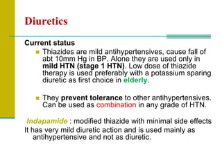 Diuretics
Current status
 Thiazides are mild antihypertensives, cause fall of
abt 10mm Hg in BP. Alone they are used only in
mild HTN (stage 1 HTN). Low dose of thiazide
therapy is used preferably with a potassium sparing
diuretic as first choice in elderly.
 They prevent tolerance to other antihypertensives.
Can be used as combination in any grade of HTN.
Indapamide : modified thiazide with minimal side effects
It has very mild diuretic action and is used mainly as
antihypertensive and not as diuretic.
 