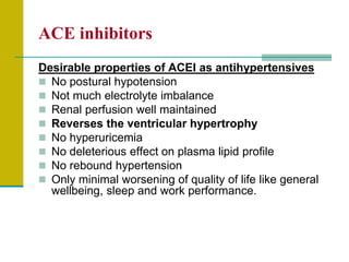 ACE inhibitors
Desirable properties of ACEI as antihypertensives
 No postural hypotension
 Not much electrolyte imbalance
 Renal perfusion well maintained
 Reverses the ventricular hypertrophy
 No hyperuricemia
 No deleterious effect on plasma lipid profile
 No rebound hypertension
 Only minimal worsening of quality of life like general
wellbeing, sleep and work performance.
 