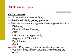 ACE inhibitors
Current status
 1st line antihypertensive Drug
 Used in relatively young patients
 Most appropriate antihypertensives in patients with:-
Diabetes,
Chronic kidney disease,
CHF
Left ventricular hypertrophy,
Angina, post MI, stroke
Dyslipidemia,
Gout
Avoid in : Pregnancy, bilateral renal artery stenosis,
hypersensitivity , hyperkalaemia , Preexisting dry
cough
 