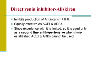 Direct renin inhibitor-Aliskiren
 Inhibits production of Angiotensin I & II.
 Equally effective as ACEI & ARBs.
 Since experience with it is limited, so it is used only
as a second line antihypertensive when more
established ACEI & ARBs cannot be used.
 