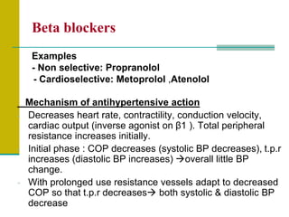 Beta blockers
Examples
- Non selective: Propranolol
- Cardioselective: Metoprolol ,Atenolol
Mechanism of antihypertensive action
- Decreases heart rate, contractility, conduction velocity,
cardiac output (inverse agonist on β1 ). Total peripheral
resistance increases initially.
- Initial phase : COP decreases (systolic BP decreases), t.p.r
increases (diastolic BP increases) overall little BP
change.
- With prolonged use resistance vessels adapt to decreased
COP so that t.p.r decreases both systolic & diastolic BP
decrease
 