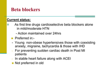 Beta blockers
Current status:
 As first line drugs cardioselective beta blockers alone
in mild/moderate HTN
- Action maintained over 24hrs
 Preferred in:-
- Young non-obese hypertensives those with coexisting
anxiety, migraine, tachycardia & those with IHD
- For preventing sudden cardiac death in Post MI
patients
- In stable heart failure along with ACEI
 Not preferred in old
 