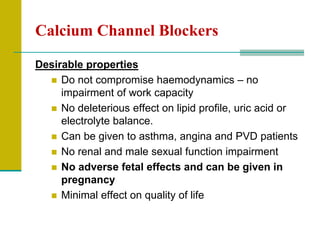 Calcium Channel Blockers
Desirable properties
 Do not compromise haemodynamics – no
impairment of work capacity
 No deleterious effect on lipid profile, uric acid or
electrolyte balance.
 Can be given to asthma, angina and PVD patients
 No renal and male sexual function impairment
 No adverse fetal effects and can be given in
pregnancy
 Minimal effect on quality of life
 
