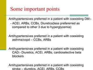Some important points
Antihypertensives preferred in a patient with coexisting DM:-
- ACEI, ARBs, CCBs, Diuretics(less prefererred as
compared to other 3 due to hyperglycemia)
Antihypertensives preferred in a patient with coexisting
asthma/copd – CCBs, ARBs
Antihypertensives preferred in a patient with coexisting
CAD:- Diuretics, ACEI, ARBs, cardioselective beta
blockers
Antihypertensives preferred in a patient with coexisting
stroke – diuretics, ACEI, ARBs, CCBs
 