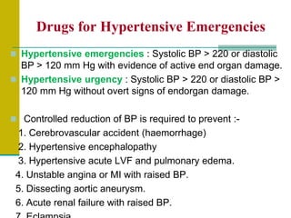 Drugs for Hypertensive Emergencies
 Hypertensive emergencies : Systolic BP > 220 or diastolic
BP > 120 mm Hg with evidence of active end organ damage.
 Hypertensive urgency : Systolic BP > 220 or diastolic BP >
120 mm Hg without overt signs of endorgan damage.
 Controlled reduction of BP is required to prevent :-
1. Cerebrovascular accident (haemorrhage)
2. Hypertensive encephalopathy
3. Hypertensive acute LVF and pulmonary edema.
4. Unstable angina or MI with raised BP.
5. Dissecting aortic aneurysm.
6. Acute renal failure with raised BP.
 
