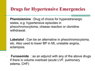 Drugs for Hypertensive Emergencies
- Phentolamine : Drug of choice for hyperadrenergic
states, e.g. hypertensive episodes in
pheochromocytoma, cheese reaction or clonidine
withdrawal.
- Labetalol : Can be an alternative in pheochromocytoma,
etc. Also used to lower BP in MI, unstable angina,
eclampsia.
- Furosemide : as an adjunct with any of the above drugs
if there is volume overload (acute LVF, pulmonary
edema, CHF)
 