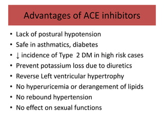 Advantages of ACE inhibitors
• Lack of postural hypotension
• Safe in asthmatics, diabetes
• ↓ incidence of Type 2 DM in high risk cases
• Prevent potassium loss due to diuretics
• Reverse Left ventricular hypertrophy
• No hyperuricemia or derangement of lipids
• No rebound hypertension
• No effect on sexual functions
 