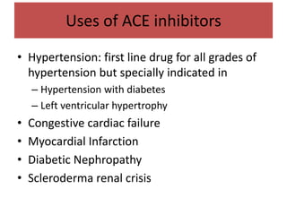 Uses of ACE inhibitors
• Hypertension: first line drug for all grades of
hypertension but specially indicated in
– Hypertension with diabetes
– Left ventricular hypertrophy
• Congestive cardiac failure
• Myocardial Infarction
• Diabetic Nephropathy
• Scleroderma renal crisis
 