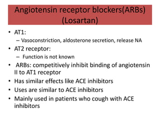 Angiotensin receptor blockers(ARBs)
(Losartan)
• AT1:
– Vasoconstriction, aldosterone secretion, release NA
• AT2 receptor:
– Function is not known
• ARBs: competitively inhibit binding of angiotensin
II to AT1 receptor
• Has similar effects like ACE inhibitors
• Uses are similar to ACE inhibitors
• Mainly used in patients who cough with ACE
inhibitors
 