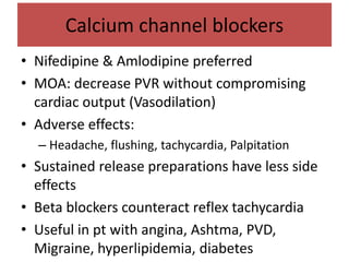 Calcium channel blockers
• Nifedipine & Amlodipine preferred
• MOA: decrease PVR without compromising
cardiac output (Vasodilation)
• Adverse effects:
– Headache, flushing, tachycardia, Palpitation
• Sustained release preparations have less side
effects
• Beta blockers counteract reflex tachycardia
• Useful in pt with angina, Ashtma, PVD,
Migraine, hyperlipidemia, diabetes
 