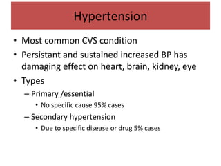 Hypertension
• Most common CVS condition
• Persistant and sustained increased BP has
damaging effect on heart, brain, kidney, eye
• Types
– Primary /essential
• No specific cause 95% cases
– Secondary hypertension
• Due to specific disease or drug 5% cases
 