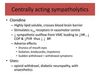 Centrally acting sympatholytics
• Clonidine
– Highly lipid soluble, crosses blood brain barrier
– Stimulates 2a receptors in vasomotor centre
– ↓ sympathetic outflow from VMC leading to ↓HR , ↓
COP & ↓PVR thus ↓ ↓ BP.
– Adverse effects
• Dryness of mouth eyes
• Sedation, bradycardia, impotence
• Sudden withdrawal = withdrawal symptoms
• Uses:
– opioid withdrawl, diabetic neuropathy, with
anaesthetics
 