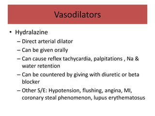 Vasodilators
• Hydralazine
– Direct arterial dilator
– Can be given orally
– Can cause reflex tachycardia, palpitations , Na &
water retention
– Can be countered by giving with diuretic or beta
blocker
– Other S/E: Hypotension, flushing, angina, MI,
coronary steal phenomenon, lupus erythematosus
 