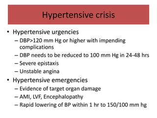 Hypertensive crisis
• Hypertensive urgencies
– DBP>120 mm Hg or higher with impending
complications
– DBP needs to be reduced to 100 mm Hg in 24-48 hrs
– Severe epistaxis
– Unstable angina
• Hypertensive emergencies
– Evidence of target organ damage
– AMI, LVF, Encephalopathy
– Rapid lowering of BP within 1 hr to 150/100 mm hg
 