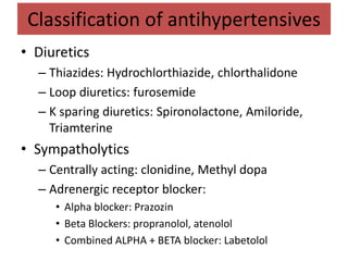 Classification of antihypertensives
• Diuretics
– Thiazides: Hydrochlorthiazide, chlorthalidone
– Loop diuretics: furosemide
– K sparing diuretics: Spironolactone, Amiloride,
Triamterine
• Sympatholytics
– Centrally acting: clonidine, Methyl dopa
– Adrenergic receptor blocker:
• Alpha blocker: Prazozin
• Beta Blockers: propranolol, atenolol
• Combined ALPHA + BETA blocker: Labetolol
 