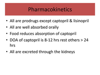 Pharmacokinetics
• All are prodrugs except captopril & lisinopril
• All are well absorbed orally
• Food reduces absorption of captopril
• DOA of captopril is 8-12 hrs rest others > 24
hrs
• All are excreted through the kidneys
 