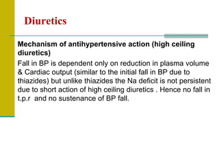 Diuretics
Mechanism of antihypertensive action (high ceiling
diuretics)
Fall in BP is dependent only on reduction in plasma volume
& Cardiac output (similar to the initial fall in BP due to
thiazides) but unlike thiazides the Na deficit is not persistent
due to short action of high ceiling diuretics . Hence no fall in
t.p.r and no sustenance of BP fall.
 