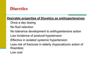 Diuretics
Desirable properties of Diuretics as antihypertensives
- Once a day dosing
- No fluid retention
- No tolerance development to antihypertensive action
- Low incidence of postural hypotension
- Effective in isolated systemic hypertension
- Less risk of fractures in elderly (hypocalciuric action of
thiazides)
- Low cost
 