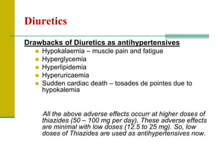 Diuretics
Drawbacks of Diuretics as antihypertensives
 Hypokalaemia – muscle pain and fatigue
 Hyperglycemia
 Hyperlipidemia
 Hyperuricaemia
 Sudden cardiac death – tosades de pointes due to
hypokalemia
All the above adverse effects occurr at higher doses of
thiazides (50 – 100 mg per day). These adverse effects
are minimal with low doses (12.5 to 25 mg). So, low
doses of Thiazides are used as antihypertensives now.
 