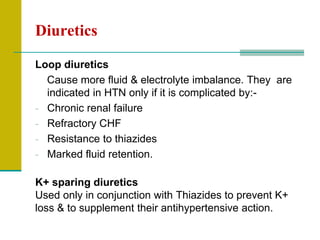 Diuretics
Loop diuretics
Cause more fluid & electrolyte imbalance. They are
indicated in HTN only if it is complicated by:-
- Chronic renal failure
- Refractory CHF
- Resistance to thiazides
- Marked fluid retention.
K+ sparing diuretics
Used only in conjunction with Thiazides to prevent K+
loss & to supplement their antihypertensive action.
 