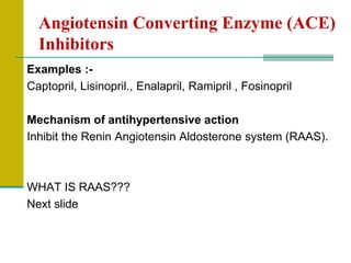Angiotensin Converting Enzyme (ACE)
Inhibitors
Examples :-
Captopril, Lisinopril., Enalapril, Ramipril , Fosinopril
Mechanism of antihypertensive action
Inhibit the Renin Angiotensin Aldosterone system (RAAS).
WHAT IS RAAS???
Next slide
 