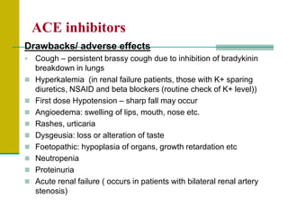 ACE inhibitors
Drawbacks/ adverse effects
 Cough – persistent brassy cough due to inhibition of bradykinin
breakdown in lungs
 Hyperkalemia (in renal failure patients, those with K+ sparing
diuretics, NSAID and beta blockers (routine check of K+ level))
 First dose Hypotension – sharp fall may occur
 Angioedema: swelling of lips, mouth, nose etc.
 Rashes, urticaria
 Dysgeusia: loss or alteration of taste
 Foetopathic: hypoplasia of organs, growth retardation etc
 Neutropenia
 Proteinuria
 Acute renal failure ( occurs in patients with bilateral renal artery
stenosis)
 