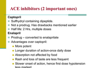 ACE inhibitors (2 important ones)
Captopril
 Sulfhydryl containing dipeptide.
 Not a prodrug. Has drawbacks mentioned earlier
 Half life: 2 Hrs, multiple doses
Enalapril
 Prodrug – converted to enalaprilate
 Advantages over captopril:
 More potent
 Longer duration of action-once daily dose
 Absorption not affected by food
 Rash and loss of taste are less frequent
 Slower onset of action, hence first dose hypotension
 