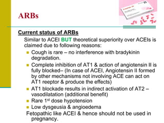 ARBs
Current status of ARBs
Similar to ACEI BUT theoretical superiority over ACEIs is
claimed due to following reasons:
 Cough is rare – no interference with bradykinin
degradation.
 Complete inhibition of AT1 & action of angiotensin II is
fully blocked– (In case of ACEI, Angiotensin II formed
by other mechanisms not involving ACE can act on
AT1 reeptor & produce the effects)
 AT1 blockade results in indirect activation of AT2 –
vasodilatation (additional benefit)
 Rare 1st dose hypotension
 Low dysgeusia & angioedema
Fetopathic like ACEI & hence should not be used in
pregnancy.
 