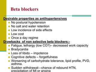 Beta blockers
Desirable properties as antihypertensives
 No postural hypotension
 No salt and water retention
 Low incidence of side effects
 Low cost
 Once a day regime
Drawbacks of non selective beta blockers:-
 Fatigue, lethargy (low CO?)– decreased work capacity
 Bradycardia
 Loss of libido – impotence
 Cognitive defects – forgetfulness
 Worsening of carbohydrate tolerance, lipid profile, PVD,
asthma.
 Sudden withdrawal—chance of rebound HTN,
precipitation of MI or angina
 