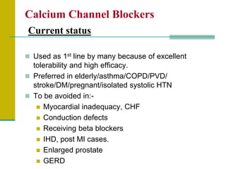 Calcium Channel Blockers
Current status
 Used as 1st line by many because of excellent
tolerability and high efficacy.
 Preferred in elderly/asthma/COPD/PVD/
stroke/DM/pregnant/isolated systolic HTN
 To be avoided in:-
 Myocardial inadequacy, CHF
 Conduction defects
 Receiving beta blockers
 IHD, post MI cases.
 Enlarged prostate
 GERD
 