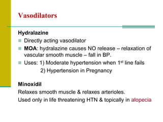 Vasodilators
Hydralazine
 Directly acting vasodilator
 MOA: hydralazine causes NO release – relaxation of
vascular smooth muscle – fall in BP.
 Uses: 1) Moderate hypertension when 1st line fails
2) Hypertension in Pregnancy
Minoxidil
Relaxes smooth muscle & relaxes arterioles.
Used only in life threatening HTN & topically in alopecia
 
