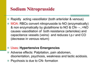 Sodium Nitroprusside
 Rapidly acting vasodilator (both arteriolar & venous)
 MOA: RBCs convert nitroprusside to NO (enzymatically)
& non enzymatically by glutathione to NO & CN- –..>NO
causes vasodilation of both resistance (arterioles) and
capacitance vessels (veins) and reduces t.p.r and CO
(decrease in venous return)
 Uses: Hypertensive Emergencies
 Adverse effects: Palpitation, pain abdomen,
disorientation, psychosis, weakness and lactic acidosis.
 Psychosis is due to CN- formation
 