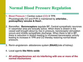 Normal Blood Pressure Regulation
1. Blood Pressure = Cardiac output (CO) X TPR.
Physiologically CO and PVR is maintained by arterioles ,
postcapillary venules & Heart .
2. Baroreflex : Baroreceptors regulate BP. Central sympathetic neurones
in vasomotor area are tonically active. When there is stretch in the
vessel wall brought about by rise in pressure, baroreceptor stimulation
occurs and inhibits sympathetic discharge. When there is fall in BP,
there is reduction in stretch leading to increased baroreceptor activity
leading to increase in TPR and CO thereby restoring normal blood
pressure.
3. Renin-angiotensin- aldosterone system (RAAS)(role of kidney)
4. Local agents like Nitric oxide
 All antihypertensives act via interfering with one or more of the
normal mechanisms
 