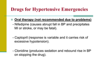 Drugs for Hypertensive Emergencies
 Oral therapy (not recommended due to problems)
- Nifedipine (causes abrupt fall in BP and precipitates
MI or stroke, or may be fatal).
- Captopril (response is variable and it carries risk of
excessive hypotension).
- Clonidine (produces sedation and rebound rise in BP
on stopping the drug).
 