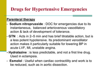 Drugs for Hypertensive Emergencies
Parenteral therapy
- Sodium nitroprusside : DOC for emergencies due to its
instantaneous, balanced arteriovenous vasodilatory
action & lack of development of tolerance.
- GTN : Acts in 2–5 min and has brief titratable action, but is
a less potent hypotensive. Its predominant venodilator
action makes it particularly suitable for lowering BP in
acute LVF, MI, unstable angina.
- Hydralazine : is less predictable, and not a first line drug.
Used in eclampsia.
- Esmolol : Useful when cardiac contractility and work is to
be reduced, such as in aortic dissection.
 