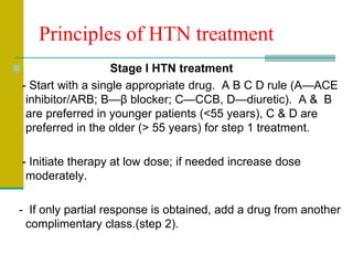 Principles of HTN treatment
 Stage I HTN treatment
- Start with a single appropriate drug. A B C D rule (A—ACE
inhibitor/ARB; B—β blocker; C—CCB, D—diuretic). A & B
are preferred in younger patients (<55 years), C & D are
preferred in the older (> 55 years) for step 1 treatment.
- Initiate therapy at low dose; if needed increase dose
moderately.
- If only partial response is obtained, add a drug from another
complimentary class.(step 2).
 